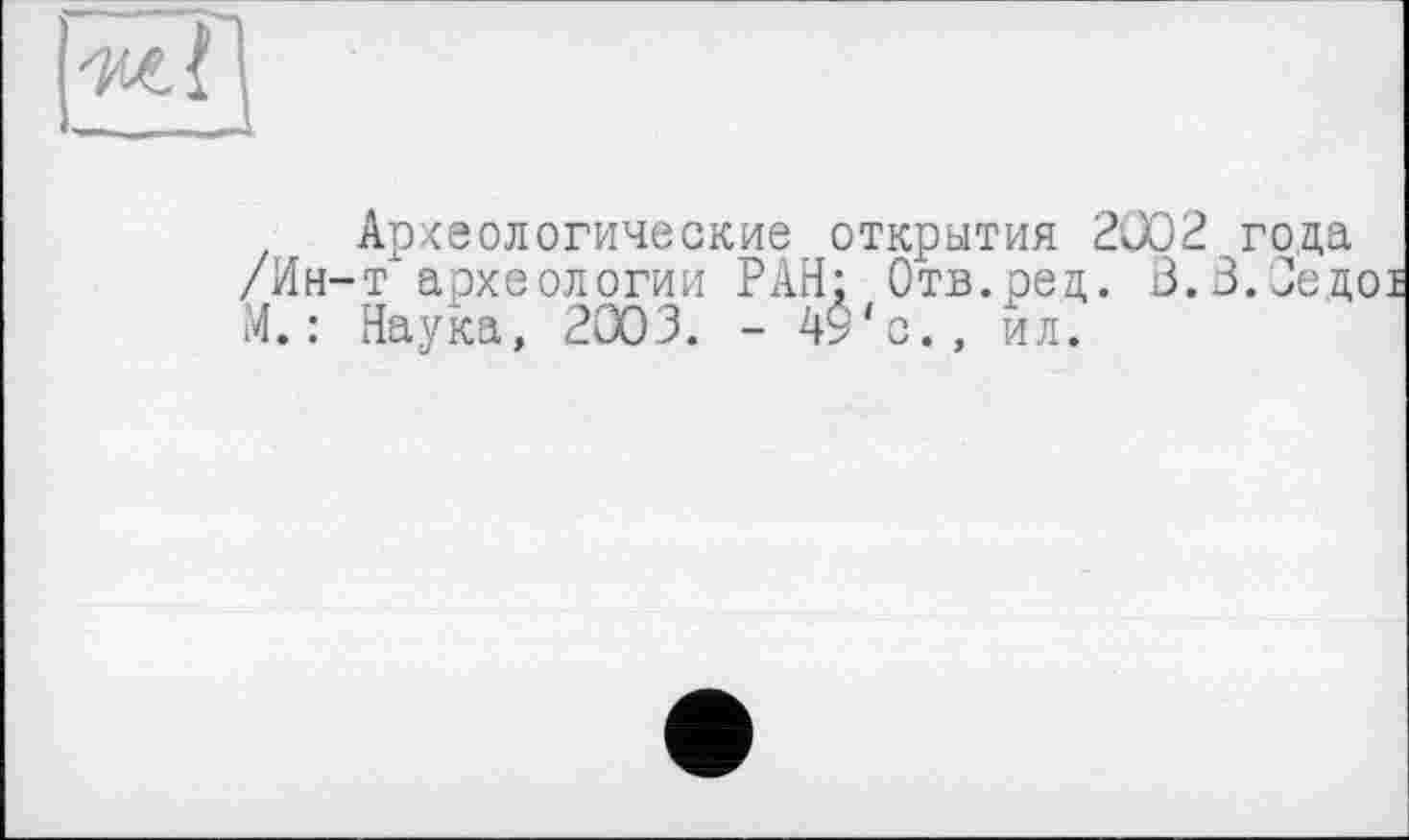 ﻿•мГі
— _
Археологические открытия 2002 года /Ин-т'археологии РАН; Отв.ред. 3.3.Сед М. : Наука, 2003. - 4$'с., ил.